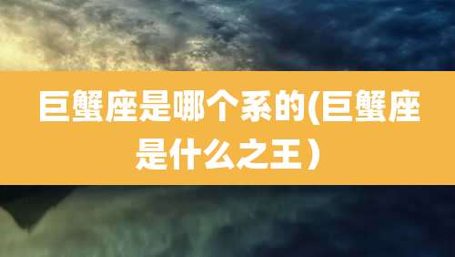 巨蟹座是哪个系的(巨蟹座是什么之王）
