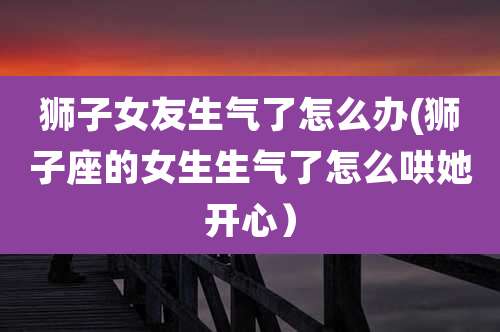 狮子女友生气了怎么办(狮子座的女生生气了怎么哄她开心）