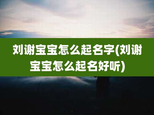 刘谢宝宝怎么起名字(刘谢宝宝怎么起名好听)