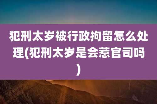 犯刑太岁被行政拘留怎么处理(犯刑太岁是会惹官司吗)