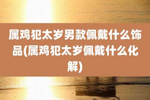 属鸡犯太岁男款佩戴什么饰品(属鸡犯太岁佩戴什么化解)