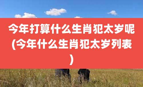 今年打算什么生肖犯太岁呢(今年什么生肖犯太岁列表)