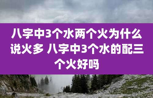 八字中3个水两个火为什么说火多 八字中3个水的配三个火好吗