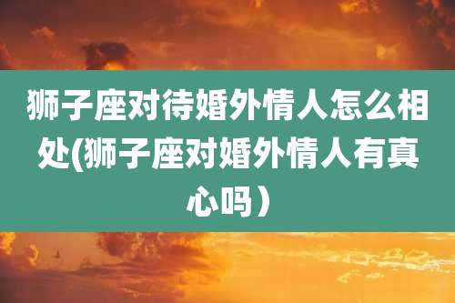 狮子座对待婚外情人怎么相处(狮子座对婚外情人有真心吗)