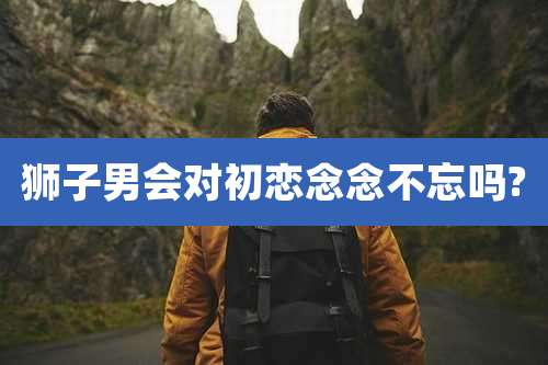 狮子男会对初恋念念不忘吗?