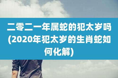 二零二一年属蛇的犯太岁吗(2020年犯太岁的生肖蛇如何化解)