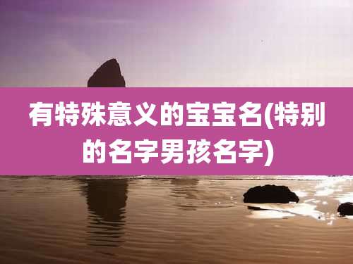 有特殊意义的宝宝名(特别的名字男孩名字)