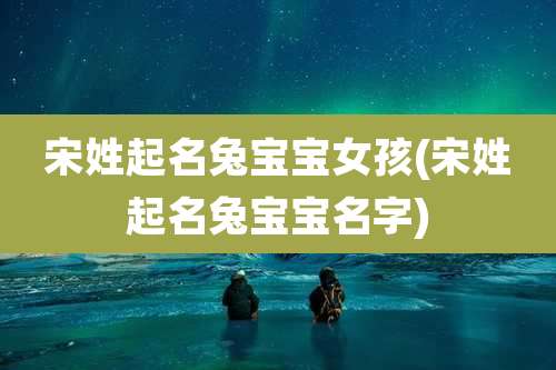 宋姓起名兔宝宝女孩(宋姓起名兔宝宝名字)