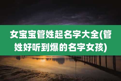 女宝宝管姓起名字大全(管姓好听到爆的名字女孩)