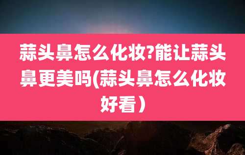 蒜头鼻怎么化妆?能让蒜头鼻更美吗(蒜头鼻怎么化妆好看)