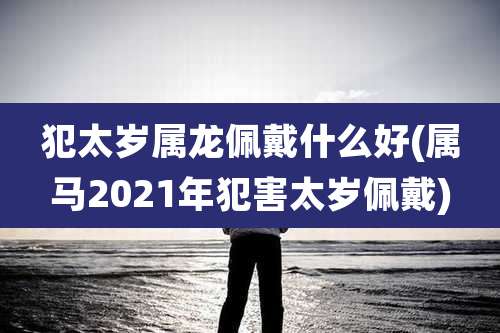 犯太岁属龙佩戴什么好(属马2021年犯害太岁佩戴)