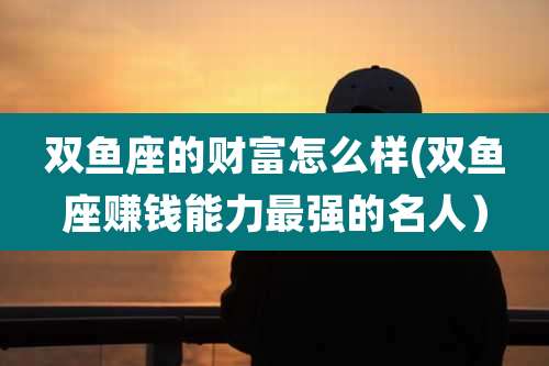 双鱼座的财富怎么样(双鱼座赚钱能力最强的名人）