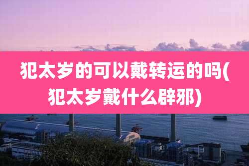 犯太岁的可以戴转运的吗(犯太岁戴什么辟邪)