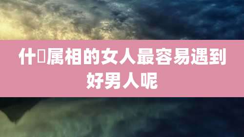 什麼属相的女人最容易遇到好男人呢