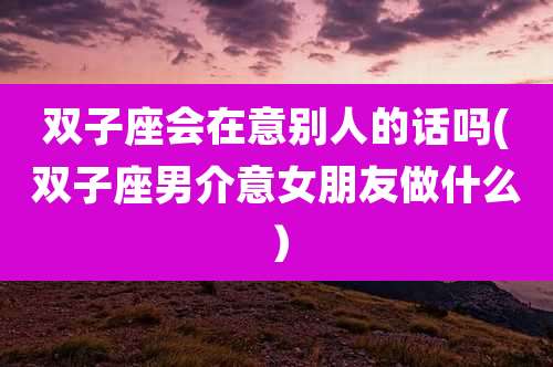 双子座会在意别人的话吗(双子座男介意女朋友做什么）