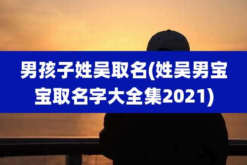 男孩子姓吴取名(姓吴男宝宝取名字大全集2021)