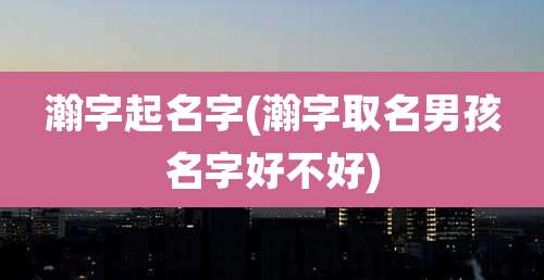 瀚字起名字(瀚字取名男孩名字好不好)