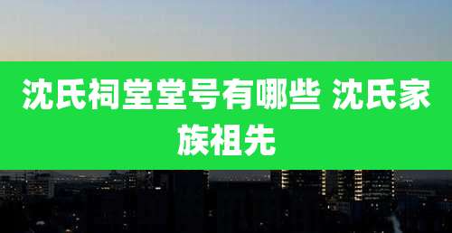 沈氏祠堂堂号有哪些 沈氏家族祖先