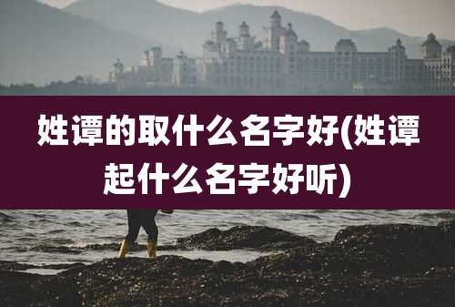 姓谭的取什么名字好(姓谭起什么名字好听)