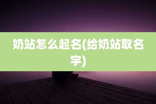 奶站怎么起名(给奶站取名字)