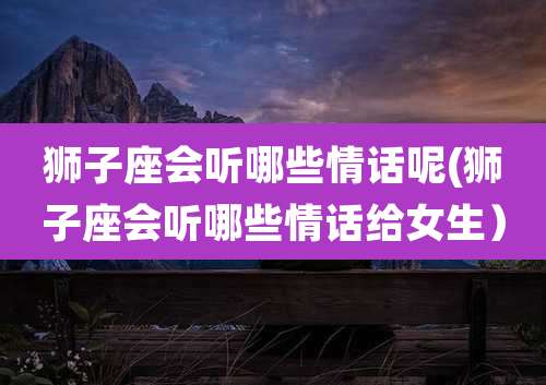 狮子座会听哪些情话呢(狮子座会听哪些情话给女生）
