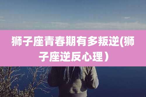 狮子座青春期有多叛逆(狮子座逆反心理)