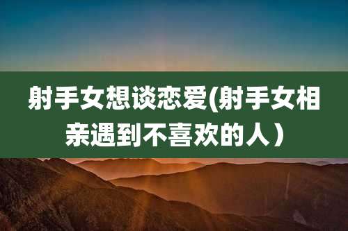 射手女想谈恋爱(射手女相亲遇到不喜欢的人)