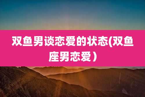 双鱼男谈恋爱的状态(双鱼座男恋爱)