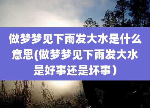 做梦梦见下雨发大水是什么意思(做梦梦见下雨发大水是好事还是坏事）