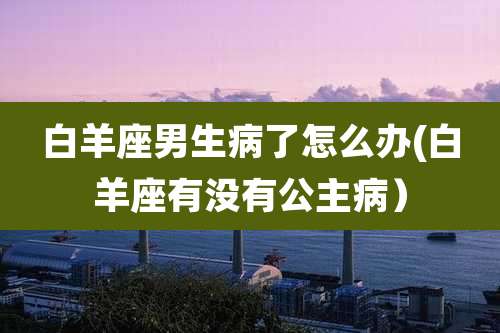 白羊座男生病了怎么办(白羊座有没有公主病）