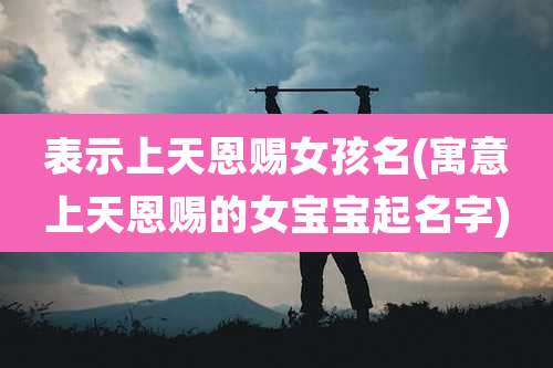 表示上天恩赐女孩名(寓意上天恩赐的女宝宝起名字)