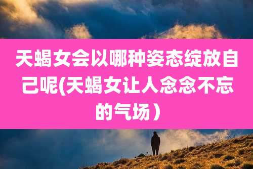 天蝎女会以哪种姿态绽放自己呢(天蝎女让人念念不忘的气场)