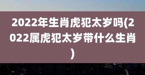 2022年生肖虎犯太岁吗(2022属虎犯太岁带什么生肖)