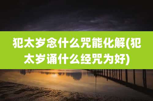 犯太岁念什么咒能化解(犯太岁诵什么经咒为好)