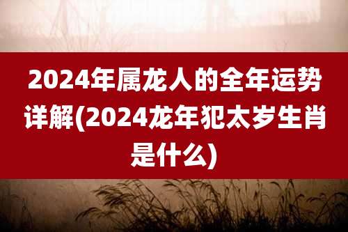2024年属龙人的全年运势详解(2024龙年犯太岁生肖是什么)