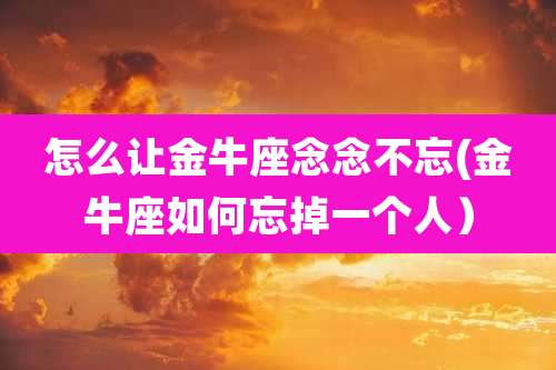 怎么让金牛座念念不忘(金牛座如何忘掉一个人)