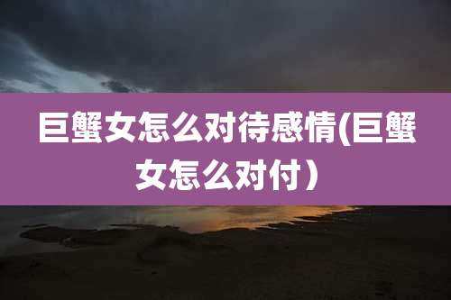 巨蟹女怎么对待感情(巨蟹女怎么对付）