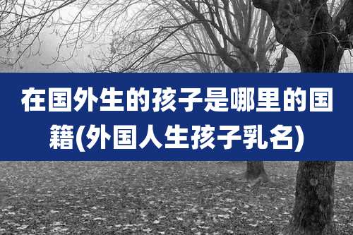 在国外生的孩子是哪里的国籍(外国人生孩子乳名)