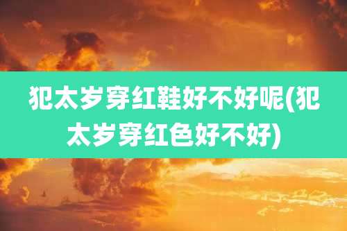 犯太岁穿红鞋好不好呢(犯太岁穿红色好不好)