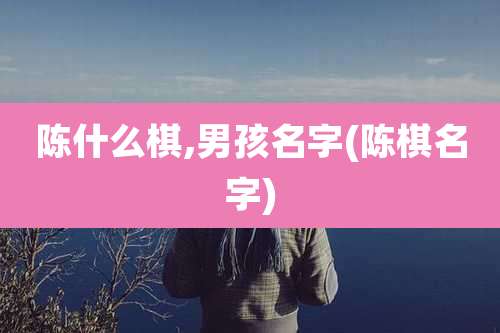 陈什么棋,男孩名字(陈棋名字)