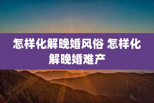 怎样化解晚婚风俗 怎样化解晚婚难产