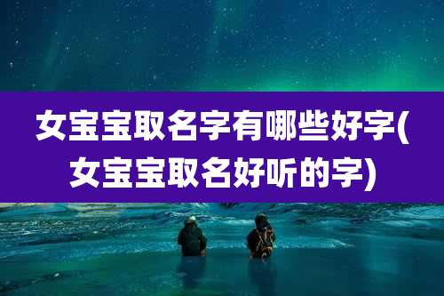 女宝宝取名字有哪些好字(女宝宝取名好听的字)