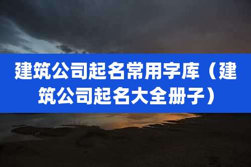 建筑公司起名常用字库（建筑公司起名大全册子）