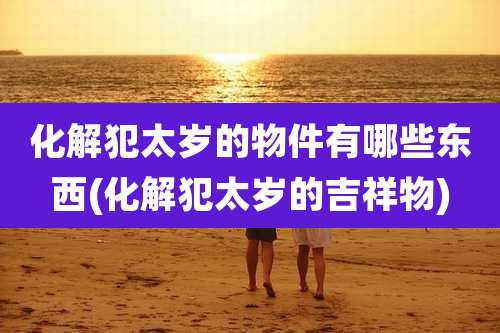 化解犯太岁的物件有哪些东西(化解犯太岁的吉祥物)