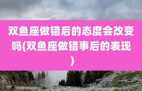 双鱼座做错后的态度会改变吗(双鱼座做错事后的表现)