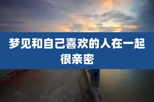 梦见和自己喜欢的人在一起很亲密
