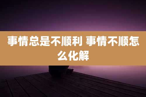 事情总是不顺利 事情不顺怎么化解