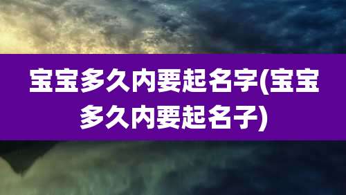 宝宝多久内要起名字(宝宝多久内要起名子)