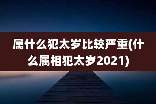 属什么犯太岁比较严重(什么属相犯太岁2021)