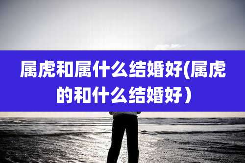 属虎和属什么结婚好(属虎的和什么结婚好）